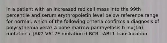 In a patient with an increased red cell mass into the 99th percentile and serum erythropoietin level below reference range for normal, which of the following criteria confirms a diagnosis of polycythemia vera? a bone marrow panmyelosis b inv(16) mutation c JAK2 V617F mutation d BCR: :ABL1 translocation