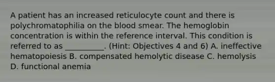 A patient has an increased reticulocyte count and there is polychromatophilia on the blood smear. The hemoglobin concentration is within the reference interval. This condition is referred to as __________. (Hint: Objectives 4 and 6) A. ineffective hematopoiesis B. compensated hemolytic disease C. hemolysis D. functional anemia