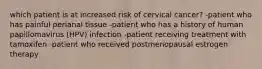 which patient is at increased risk of cervical cancer? -patient who has painful perianal tissue -patient who has a history of human papillomavirus (HPV) infection -patient receiving treatment with tamoxifen -patient who received postmenopausal estrogen therapy