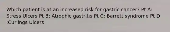 Which patient is at an increased risk for gastric cancer? Pt A: Stress Ulcers Pt B: Atrophic gastritis Pt C: Barrett syndrome Pt D :Curlings Ulcers