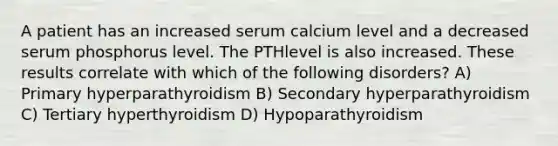 A patient has an increased serum calcium level and a decreased serum phosphorus level. The PTHlevel is also increased. These results correlate with which of the following disorders? A) Primary hyperparathyroidism B) Secondary hyperparathyroidism C) Tertiary hyperthyroidism D) Hypoparathyroidism