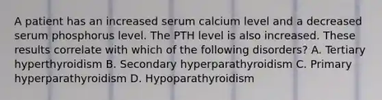 A patient has an increased serum calcium level and a decreased serum phosphorus level. The PTH level is also increased. These results correlate with which of the following disorders? A. Tertiary hyperthyroidism B. Secondary hyperparathyroidism C. Primary hyperparathyroidism D. Hypoparathyroidism