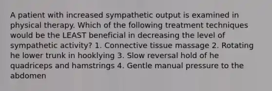 A patient with increased sympathetic output is examined in physical therapy. Which of the following treatment techniques would be the LEAST beneficial in decreasing the level of sympathetic activity? 1. Connective tissue massage 2. Rotating he lower trunk in hooklying 3. Slow reversal hold of he quadriceps and hamstrings 4. Gentle manual pressure to the abdomen