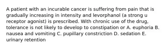 A patient with an incurable cancer is suffering from pain that is gradually increasing in intensity and levorphanol (a strong u receptor agonist) is prescribed. With chronic use of the drug, tolerance is not likely to develop to constipation or A. euphoria B. nausea and vomiting C. pupillary constriction D. sedation E. urinary retention