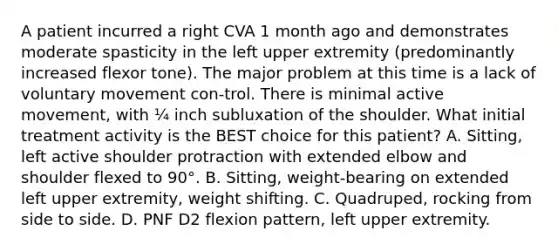 A patient incurred a right CVA 1 month ago and demonstrates moderate spasticity in the left upper extremity (predominantly increased flexor tone). The major problem at this time is a lack of voluntary movement con-trol. There is minimal active movement, with ¼ inch subluxation of the shoulder. What initial treatment activity is the BEST choice for this patient? A. Sitting, left active shoulder protraction with extended elbow and shoulder flexed to 90°. B. Sitting, weight-bearing on extended left upper extremity, weight shifting. C. Quadruped, rocking from side to side. D. PNF D2 flexion pattern, left upper extremity.