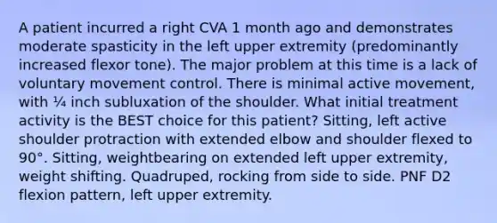 A patient incurred a right CVA 1 month ago and demonstrates moderate spasticity in the left upper extremity (predominantly increased flexor tone). The major problem at this time is a lack of voluntary movement control. There is minimal active movement, with ¼ inch subluxation of the shoulder. What initial treatment activity is the BEST choice for this patient? Sitting, left active shoulder protraction with extended elbow and shoulder flexed to 90°. Sitting, weightbearing on extended left upper extremity, weight shifting. Quadruped, rocking from side to side. PNF D2 flexion pattern, left upper extremity.