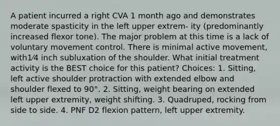 A patient incurred a right CVA 1 month ago and demonstrates moderate spasticity in the left upper extrem- ity (predominantly increased flexor tone). The major problem at this time is a lack of voluntary movement control. There is minimal active movement, with1⁄4 inch subluxation of the shoulder. What initial treatment activity is the BEST choice for this patient? Choices: 1. Sitting, left active shoulder protraction with extended elbow and shoulder flexed to 90°. 2. Sitting, weight bearing on extended left upper extremity, weight shifting. 3. Quadruped, rocking from side to side. 4. PNF D2 flexion pattern, left upper extremity.