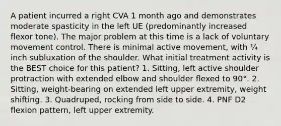 A patient incurred a right CVA 1 month ago and demonstrates moderate spasticity in the left UE (predominantly increased flexor tone). The major problem at this time is a lack of voluntary movement control. There is minimal active movement, with ¼ inch subluxation of the shoulder. What initial treatment activity is the BEST choice for this patient? 1. Sitting, left active shoulder protraction with extended elbow and shoulder flexed to 90°. 2. Sitting, weight-bearing on extended left upper extremity, weight shifting. 3. Quadruped, rocking from side to side. 4. PNF D2 flexion pattern, left upper extremity.