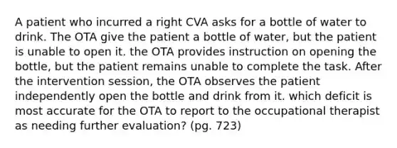 A patient who incurred a right CVA asks for a bottle of water to drink. The OTA give the patient a bottle of water, but the patient is unable to open it. the OTA provides instruction on opening the bottle, but the patient remains unable to complete the task. After the intervention session, the OTA observes the patient independently open the bottle and drink from it. which deficit is most accurate for the OTA to report to the occupational therapist as needing further evaluation? (pg. 723)