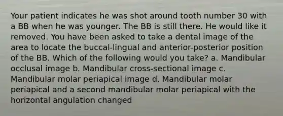 Your patient indicates he was shot around tooth number 30 with a BB when he was younger. The BB is still there. He would like it removed. You have been asked to take a dental image of the area to locate the buccal-lingual and anterior-posterior position of the BB. Which of the following would you take? a. Mandibular occlusal image b. Mandibular cross-sectional image c. Mandibular molar periapical image d. Mandibular molar periapical and a second mandibular molar periapical with the horizontal angulation changed