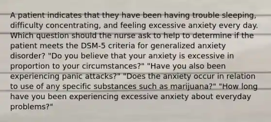 A patient indicates that they have been having trouble sleeping, difficulty concentrating, and feeling excessive anxiety every day. Which question should the nurse ask to help to determine if the patient meets the DSM-5 criteria for generalized anxiety disorder? "Do you believe that your anxiety is excessive in proportion to your circumstances?" "Have you also been experiencing panic attacks?" "Does the anxiety occur in relation to use of any specific substances such as marijuana?" "How long have you been experiencing excessive anxiety about everyday problems?"