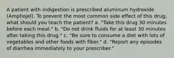 A patient with indigestion is prescribed aluminum hydroxide (Amphojel). To prevent the most common side effect of this drug, what should you teach the patient? a. "Take this drug 30 minutes before each meal." b. "Do not drink fluids for at least 30 minutes after taking this drug." c. "Be sure to consume a diet with lots of vegetables and other foods with fiber." d. "Report any episodes of diarrhea immediately to your prescriber."