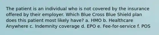 The patient is an individual who is not covered by the insurance offered by their employer. Which Blue Cross Blue Shield plan does this patient most likely have? a. HMO b. Healthcare Anywhere c. Indemnity coverage d. EPO e. Fee-for-service f. POS