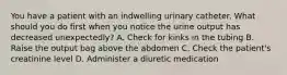 You have a patient with an indwelling urinary catheter. What should you do first when you notice the urine output has decreased unexpectedly? A. Check for kinks in the tubing B. Raise the output bag above the abdomen C. Check the patient's creatinine level D. Administer a diuretic medication