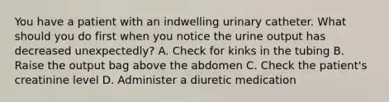 You have a patient with an indwelling urinary catheter. What should you do first when you notice the urine output has decreased unexpectedly? A. Check for kinks in the tubing B. Raise the output bag above the abdomen C. Check the patient's creatinine level D. Administer a diuretic medication