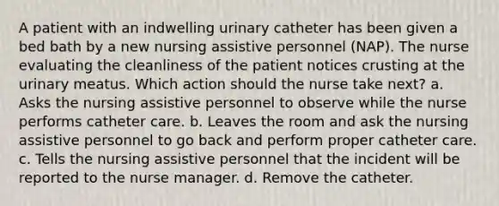 A patient with an indwelling urinary catheter has been given a bed bath by a new nursing assistive personnel (NAP). The nurse evaluating the cleanliness of the patient notices crusting at the urinary meatus. Which action should the nurse take next? a. Asks the nursing assistive personnel to observe while the nurse performs catheter care. b. Leaves the room and ask the nursing assistive personnel to go back and perform proper catheter care. c. Tells the nursing assistive personnel that the incident will be reported to the nurse manager. d. Remove the catheter.