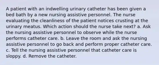 A patient with an indwelling urinary catheter has been given a bed bath by a new nursing assistive personnel. The nurse evaluating the cleanliness of the patient notices crusting at the urinary meatus. Which action should the nurse take next? a. Ask the nursing assistive personnel to observe while the nurse performs catheter care. b. Leave the room and ask the nursing assistive personnel to go back and perform proper catheter care. c. Tell the nursing assistive personnel that catheter care is sloppy. d. Remove the catheter.