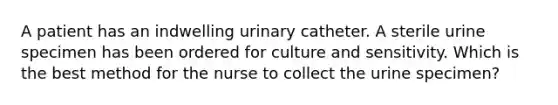 A patient has an indwelling urinary catheter. A sterile urine specimen has been ordered for culture and sensitivity. Which is the best method for the nurse to collect the urine specimen?