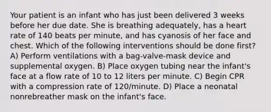 Your patient is an infant who has just been delivered 3 weeks before her due date. She is breathing adequately, has a heart rate of 140 beats per minute, and has cyanosis of her face and chest. Which of the following interventions should be done first? A) Perform ventilations with a bag-valve-mask device and supplemental oxygen. B) Place oxygen tubing near the infant's face at a flow rate of 10 to 12 liters per minute. C) Begin CPR with a compression rate of 120/minute. D) Place a neonatal nonrebreather mask on the infant's face.