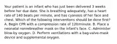 Your patient is an infant who has just been delivered 3 weeks before her due date. She is breathing​ adequately, has a heart rate of 140 beats per​ minute, and has cyanosis of her face and chest. Which of the following interventions should be done​ first? A. Begin CPR with a compression rate of​ 120/minute. B. Place a neonatal nonrebreather mask on the​ infant's face. C. Administer​ blow-by oxygen. D. Perform ventilations with a​ bag-valve-mask device and supplemental oxygen.