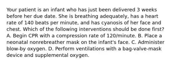 Your patient is an infant who has just been delivered 3 weeks before her due date. She is breathing​ adequately, has a heart rate of 140 beats per​ minute, and has cyanosis of her face and chest. Which of the following interventions should be done​ first? A. Begin CPR with a compression rate of​ 120/minute. B. Place a neonatal nonrebreather mask on the​ infant's face. C. Administer​ blow-by oxygen. D. Perform ventilations with a​ bag-valve-mask device and supplemental oxygen.