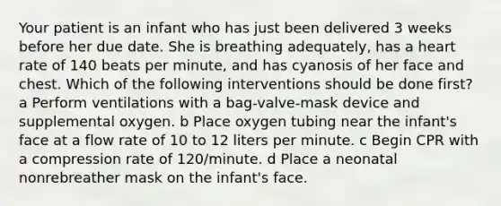 Your patient is an infant who has just been delivered 3 weeks before her due date. She is breathing adequately, has a heart rate of 140 beats per minute, and has cyanosis of her face and chest. Which of the following interventions should be done first? a Perform ventilations with a bag-valve-mask device and supplemental oxygen. b Place oxygen tubing near the infant's face at a flow rate of 10 to 12 liters per minute. c Begin CPR with a compression rate of 120/minute. d Place a neonatal nonrebreather mask on the infant's face.