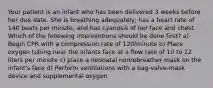 Your patient is an infant who has been delivered 3 weeks before her due date. She is breathing adequately, has a heart rate of 140 beats per minute, and has cyanosis of her face and chest. Which of the following interventions should be done first? a) Begin CPR with a compression rate of 120/minute b) Place oxygen tubing near the infants face at a flow rate of 10 to 12 liters per minute c) place a neonatal nonrebreather mask on the infant's face d) Perform ventilations with a bag-valve-mask device and supplemental oxygen