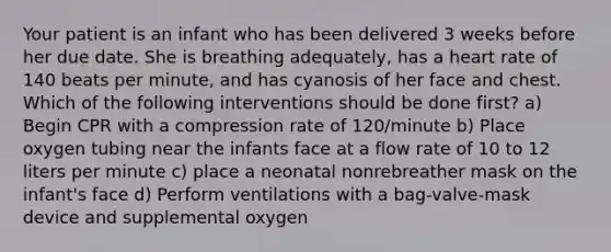 Your patient is an infant who has been delivered 3 weeks before her due date. She is breathing adequately, has a heart rate of 140 beats per minute, and has cyanosis of her face and chest. Which of the following interventions should be done first? a) Begin CPR with a compression rate of 120/minute b) Place oxygen tubing near the infants face at a flow rate of 10 to 12 liters per minute c) place a neonatal nonrebreather mask on the infant's face d) Perform ventilations with a bag-valve-mask device and supplemental oxygen