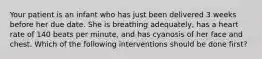 Your patient is an infant who has just been delivered 3 weeks before her due date. She is breathing​ adequately, has a heart rate of 140 beats per​ minute, and has cyanosis of her face and chest. Which of the following interventions should be done​ first?