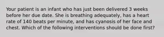 Your patient is an infant who has just been delivered 3 weeks before her due date. She is breathing​ adequately, has a heart rate of 140 beats per​ minute, and has cyanosis of her face and chest. Which of the following interventions should be done​ first?