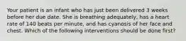 Your patient is an infant who has just been delivered 3 weeks before her due date. She is breathing adequately, has a heart rate of 140 beats per minute, and has cyanosis of her face and chest. Which of the following interventions should be done first?