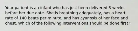 Your patient is an infant who has just been delivered 3 weeks before her due date. She is breathing adequately, has a heart rate of 140 beats per minute, and has cyanosis of her face and chest. Which of the following interventions should be done first?