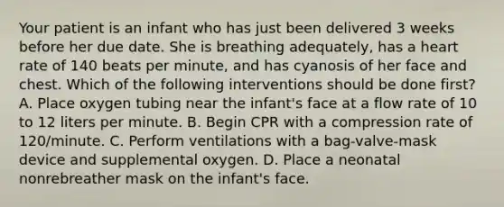 Your patient is an infant who has just been delivered 3 weeks before her due date. She is breathing​ adequately, has a heart rate of 140 beats per​ minute, and has cyanosis of her face and chest. Which of the following interventions should be done​ first? A. Place oxygen tubing near the infant's face at a flow rate of 10 to 12 liters per minute. B. Begin CPR with a compression rate of​ 120/minute. C. Perform ventilations with a​ bag-valve-mask device and supplemental oxygen. D. Place a neonatal nonrebreather mask on the​ infant's face.