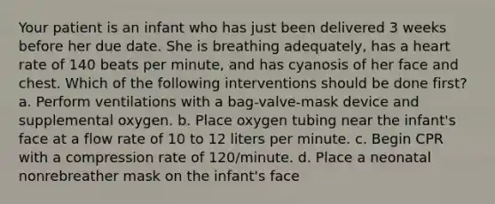 Your patient is an infant who has just been delivered 3 weeks before her due date. She is breathing adequately, has a heart rate of 140 beats per minute, and has cyanosis of her face and chest. Which of the following interventions should be done first? a. Perform ventilations with a bag-valve-mask device and supplemental oxygen. b. Place oxygen tubing near the infant's face at a flow rate of 10 to 12 liters per minute. c. Begin CPR with a compression rate of 120/minute. d. Place a neonatal nonrebreather mask on the infant's face