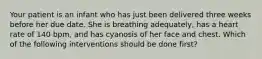 Your patient is an infant who has just been delivered three weeks before her due date. She is breathing adequately, has a heart rate of 140 bpm, and has cyanosis of her face and chest. Which of the following interventions should be done first?