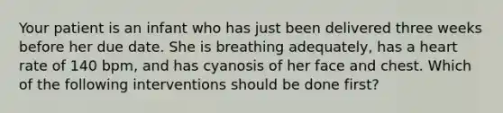 Your patient is an infant who has just been delivered three weeks before her due date. She is breathing adequately, has a heart rate of 140 bpm, and has cyanosis of her face and chest. Which of the following interventions should be done first?