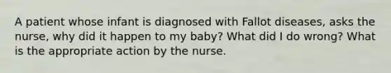 A patient whose infant is diagnosed with Fallot diseases, asks the nurse, why did it happen to my baby? What did I do wrong? What is the appropriate action by the nurse.