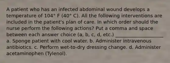 A patient who has an infected abdominal wound develops a temperature of 104° F (40° C). All the following interventions are included in the patient's plan of care. In which order should the nurse perform the following actions? Put a comma and space between each answer choice (a, b, c, d, etc.) ____________________ a. Sponge patient with cool water. b. Administer intravenous antibiotics. c. Perform wet-to-dry dressing change. d. Administer acetaminophen (Tylenol).