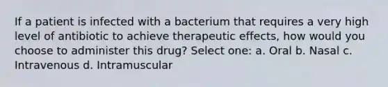 If a patient is infected with a bacterium that requires a very high level of antibiotic to achieve therapeutic effects, how would you choose to administer this drug? Select one: a. Oral b. Nasal c. Intravenous d. Intramuscular