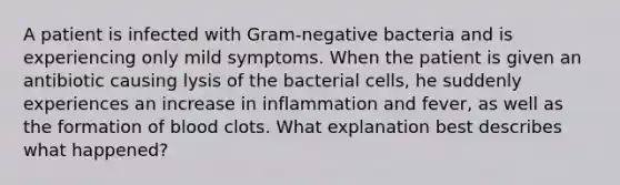 A patient is infected with Gram-negative bacteria and is experiencing only mild symptoms. When the patient is given an antibiotic causing lysis of the bacterial cells, he suddenly experiences an increase in inflammation and fever, as well as the formation of blood clots. What explanation best describes what happened?