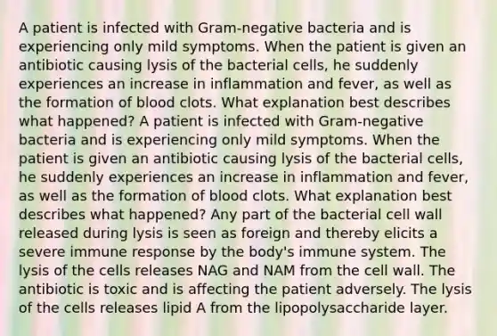 A patient is infected with Gram-negative bacteria and is experiencing only mild symptoms. When the patient is given an antibiotic causing lysis of the bacterial cells, he suddenly experiences an increase in inflammation and fever, as well as the formation of blood clots. What explanation best describes what happened? A patient is infected with Gram-negative bacteria and is experiencing only mild symptoms. When the patient is given an antibiotic causing lysis of the bacterial cells, he suddenly experiences an increase in inflammation and fever, as well as the formation of blood clots. What explanation best describes what happened? Any part of the bacterial cell wall released during lysis is seen as foreign and thereby elicits a severe immune response by the body's immune system. The lysis of the cells releases NAG and NAM from the cell wall. The antibiotic is toxic and is affecting the patient adversely. The lysis of the cells releases lipid A from the lipopolysaccharide layer.