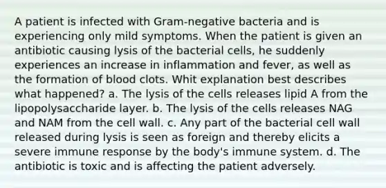 A patient is infected with Gram-negative bacteria and is experiencing only mild symptoms. When the patient is given an antibiotic causing lysis of the bacterial cells, he suddenly experiences an increase in inflammation and fever, as well as the formation of blood clots. Whit explanation best describes what happened? a. The lysis of the cells releases lipid A from the lipopolysaccharide layer. b. The lysis of the cells releases NAG and NAM from the cell wall. c. Any part of the bacterial cell wall released during lysis is seen as foreign and thereby elicits a severe immune response by the body's immune system. d. The antibiotic is toxic and is affecting the patient adversely.