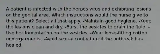 A patient is infected with the herpes virus and exhibiting lesions on the genital area. Which instructions would the nurse give to this patient? Select all that apply. -Maintain good hygiene. -Keep the lesions clean and dry. -Burst the vesicles to drain the fluid. -Use hot fomentation on the vesicles. -Wear loose-fitting cotton undergarments. -Avoid sexual contact until the outbreak has healed.