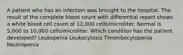 A patient who has an infection was brought to the hospital. The result of the complete blood count with differential report shows a white blood cell count of 12,000 cells/microliter. Normal is 5,000 to 10,000 cells/microliter. Which condition has the patient developed? Leukopenia Leukocytosis Thrombocytopenia Neutropenia