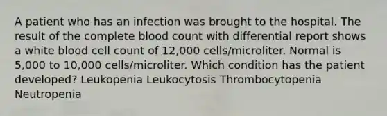 A patient who has an infection was brought to the hospital. The result of the complete blood count with differential report shows a white blood cell count of 12,000 cells/microliter. Normal is 5,000 to 10,000 cells/microliter. Which condition has the patient developed? Leukopenia Leukocytosis Thrombocytopenia Neutropenia