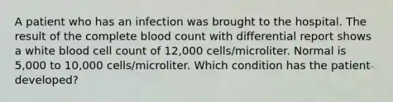 A patient who has an infection was brought to the hospital. The result of the complete blood count with differential report shows a white blood cell count of 12,000 cells/microliter. Normal is 5,000 to 10,000 cells/microliter. Which condition has the patient developed?