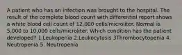 A patient who has an infection was brought to the hospital. The result of the complete blood count with differential report shows a white blood cell count of 12,000 cells/microliter. Normal is 5,000 to 10,000 cells/microliter. Which condition has the patient developed? 1.Leukopenia 2.Leukocytosis 3Thrombocytopenia 4. Neutropenia 5. Neutropenia