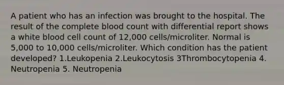 A patient who has an infection was brought to the hospital. The result of the complete blood count with differential report shows a white blood cell count of 12,000 cells/microliter. Normal is 5,000 to 10,000 cells/microliter. Which condition has the patient developed? 1.Leukopenia 2.Leukocytosis 3Thrombocytopenia 4. Neutropenia 5. Neutropenia