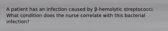 A patient has an infection caused by β-hemolytic streptococci. What condition does the nurse correlate with this bacterial infection?