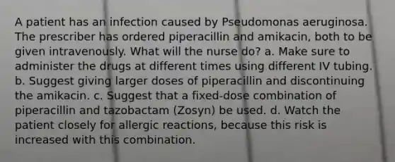 A patient has an infection caused by Pseudomonas aeruginosa. The prescriber has ordered piperacillin and amikacin, both to be given intravenously. What will the nurse do? a. Make sure to administer the drugs at different times using different IV tubing. b. Suggest giving larger doses of piperacillin and discontinuing the amikacin. c. Suggest that a fixed-dose combination of piperacillin and tazobactam (Zosyn) be used. d. Watch the patient closely for allergic reactions, because this risk is increased with this combination.